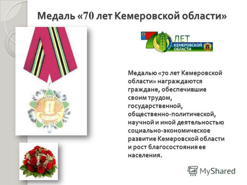 Медалью «70 лет Кемеровской области » награждаются граждане, обеспечившие своим трудом, государственной, общественно - политической, научной и иной деятельностью социально - экономическое развитие Кемеровской области и рост благосостояния ее населени