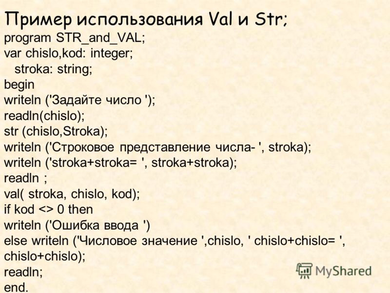 Пример использования Val и Str; program STR_and_VAL; var chislo,kod: integer; stroka: string; begin writeln ('Задайте число '); readln(chislo); str (chislo,Stroka); writeln ('Строковое представление числа- ', stroka); writeln ('stroka+stroka= ', stro