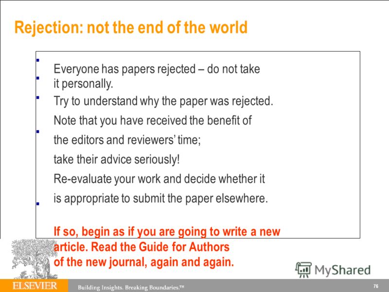 Rejection: not the end of the world Everyone has papers rejected – do not take it personally. Try to understand why the paper was rejected. Note that you have received the benefit of the editors and reviewers time; take their advice seriously! Re-eva