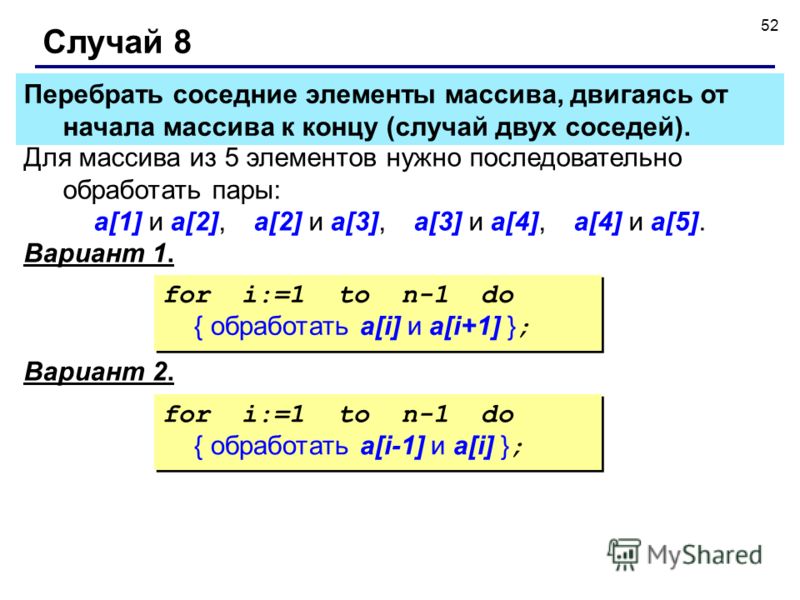 52 Случай 8 Для массива из 5 элементов нужно последовательно обработать пары: a[1] и a[2], a[2] и a[3], a[3] и a[4], a[4] и a[5]. Вариант 1. for i:=1 to n-1 do { обработать a[i] и a[i+1] } ; for i:=1 to n-1 do { обработать a[i] и a[i+1] } ; Перебрать