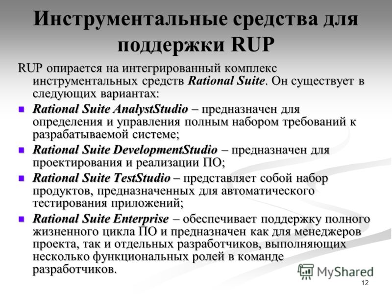 12 Инструментальные средства для поддержки RUP RUP опирается на интегрированный комплекс инструментальных средств. Он существует в следующих вариантах: RUP опирается на интегрированный комплекс инструментальных средств Rational Suite. Он существует в
