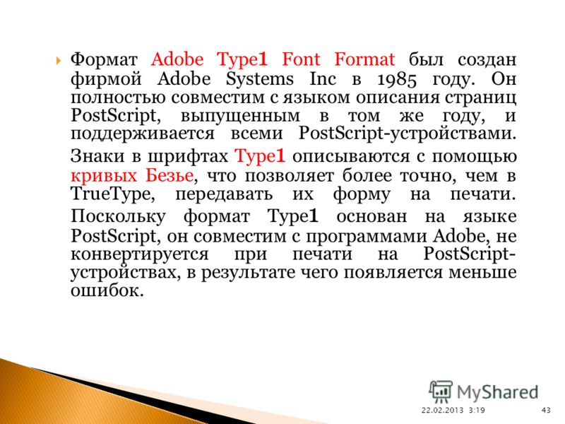 22.02.2013 3:21 43 Формат Adobe Type 1 Font Format был создан фирмой Adobe Systems Inc в 1985 году. Он полностью совместим с языком описания страниц PostScript, выпущенным в том же году, и поддерживается всеми PostScript-устройствами. Знаки в шрифтах