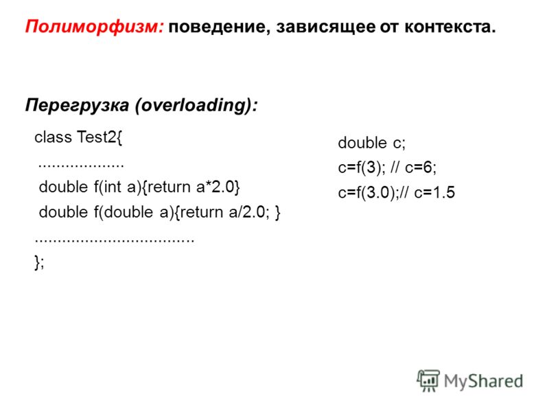 Полиморфизм: поведение, зависящее от контекста. Перегрузка (overloading): class Test2{................... double f(int a){return a*2.0} double f(double a){return a/2.0; }................................... }; double c; c=f(3); // c=6; c=f(3.0);// c=1