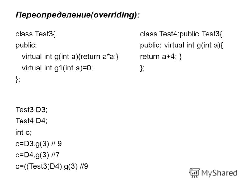 Переопределение(overriding): class Test3{ public: virtual int g(int a){return a*a;} virtual int g1(int a)=0; }; class Test4:public Test3{ public: virtual int g(int a){ return a+4; } }; Test3 D3; Test4 D4; int c; c=D3.g(3) // 9 c=D4.g(3) //7 c=((Test3