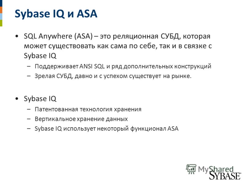 Sybase IQ и ASA SQL Anywhere (ASA) – это реляционная СУБД, которая может существовать как сама по себе, так и в связке с Sybase IQ –Поддерживает ANSI SQL и ряд дополнительных конструкций –Зрелая СУБД, давно и с успехом существует на рынке. Sybase IQ 