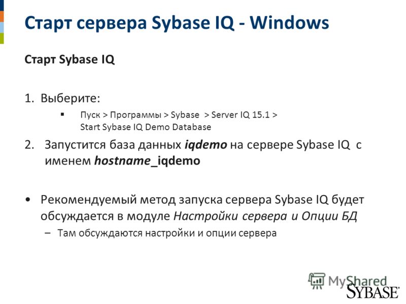 Старт сервера Sybase IQ - Windows Старт Sybase IQ 1.Выберите: Пуск > Программы > Sybase > Server IQ 15.1 > Start Sybase IQ Demo Database 2.Запустится база данных iqdemo на сервере Sybase IQ с именем hostname_iqdemo Рекомендуемый метод запуска сервера