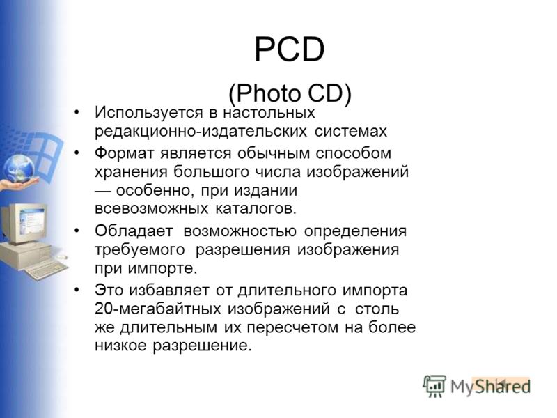 PCD (Photo CD) Используется в настольных редакционно-издательских системах Формат является обычным способом хранения большого числа изображений особенно, при издании всевозможных каталогов. Обладает возможностью определения требуемого разрешения изоб
