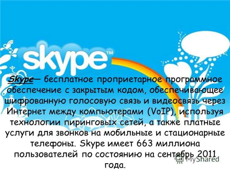 Skype бесплатное проприетарное программное обеспечение с закрытым кодом, обеспечивающее шифрованную голосовую связь и видеосвязь через Интернет между компьютерами (VoIP), используя технологии пиринговых сетей, а также платные услуги для звонков на мо