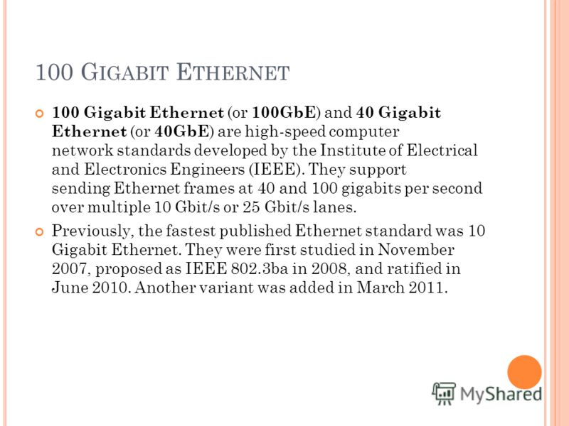 100 G IGABIT E THERNET 100 Gigabit Ethernet (or 100GbE ) and 40 Gigabit Ethernet (or 40GbE ) are high-speed computer network standards developed by the Institute of Electrical and Electronics Engineers (IEEE). They support sending Ethernet frames at 