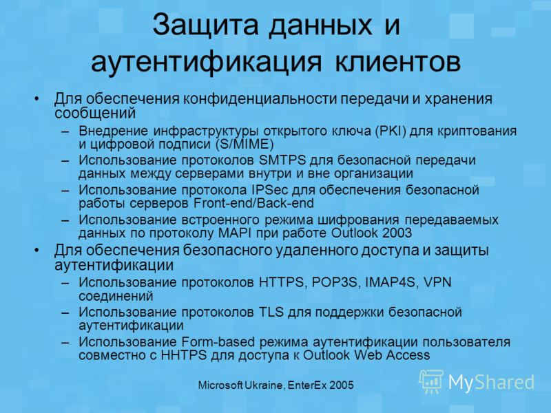 Microsoft Ukraine, EnterEx 2005 Защита данных и аутентификация клиентов Для обеспечения конфиденциальности передачи и хранения сообщений –Внедрение инфраструктуры открытого ключа (PKI) для криптования и цифровой подписи (S/MIME) –Использование проток