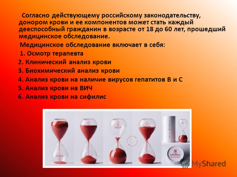 Согласно действующему российскому законодательству, донором крови и ее компонентов может стать каждый дееспособный гражданин в возрасте от 18 до 60 лет, прошедший медицинское обследование. Медицинское обследование включает в себя: 1. Осмотр терапевта