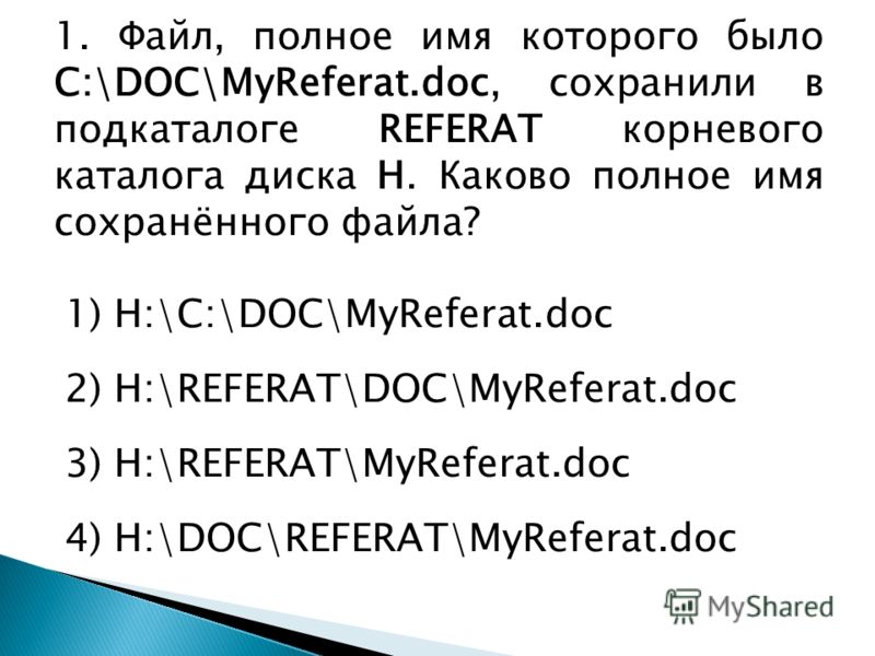 1. Файл, полное имя которого было С:\DOC\MyReferat.doc, сохранили в подкаталоге REFERAT корневого каталога диска Н. Каково полное имя сохранённого файла? 1) Н:\С:\DOC\MyReferat.doc 2) Н:\REFERAT\DOC\MyReferat.doc 3) Н:\REFERAT\MyReferat.doc 4) Н:\DOC