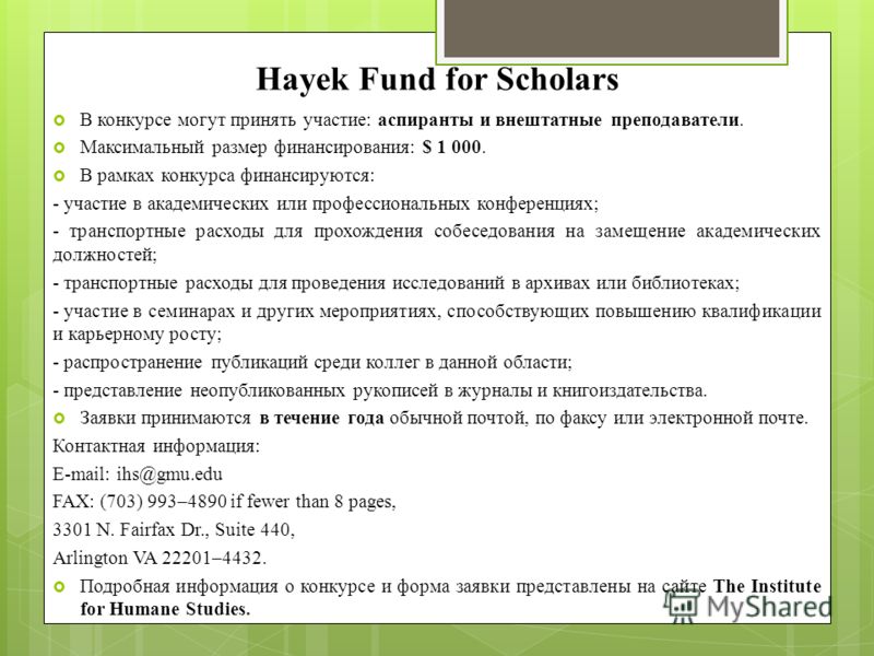Hayek Fund for Scholars В конкурсе могут принять участие: аспиранты и внештатные преподаватели. Максимальный размер финансирования: $ 1 000. В рамках конкурса финансируются: - участие в академических или профессиональных конференциях; - транспортные 
