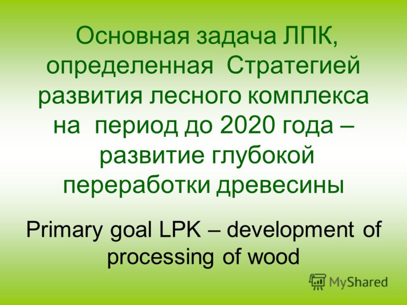 Основная задача ЛПК, определенная Стратегией развития лесного комплекса на период до 2020 года – развитие глубокой переработки древесины Primary goal LPK – development of processing of wood