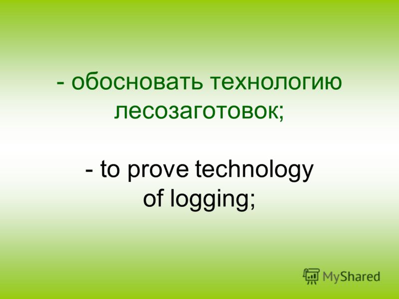 - обосновать технологию лесозаготовок; - to prove technology of logging;