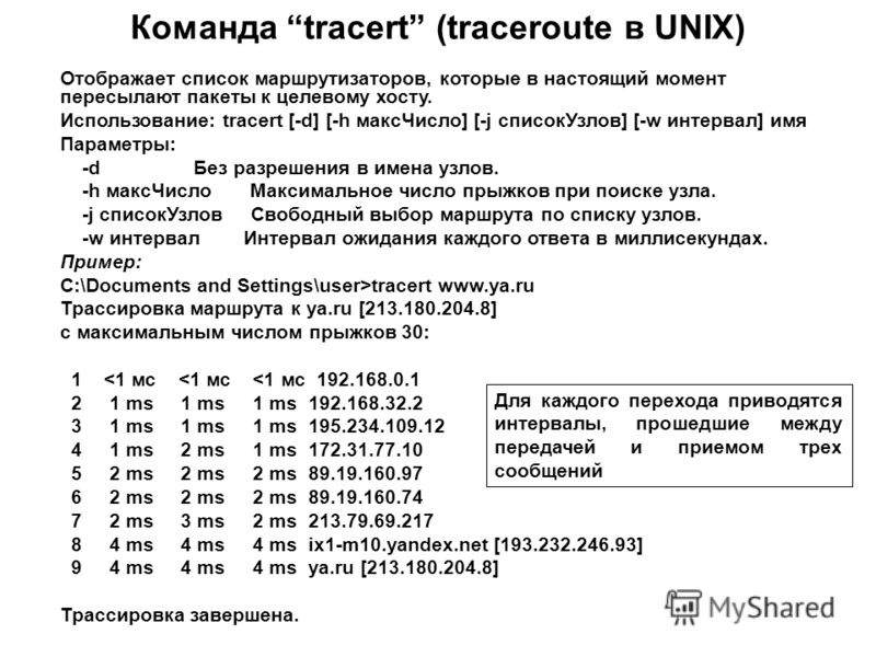 Команда tracert (traceroute в UNIX) Отображает список маршрутизаторов, которые в настоящий момент пересылают пакеты к целевому хосту. Использование: tracert [-d] [-h максЧисло] [-j списокУзлов] [-w интервал] имя Параметры: -d Без разрешения в имена у