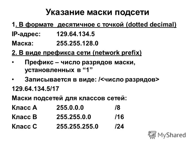 Указание маски подсети 1. В формате десятичное с точкой (dotted decimal) IP-адрес:129.64.134.5 Маска:255.255.128.0 2. В виде префикса сети (network prefix) Префикс – число разрядов маски, установленных в 1 Записывается в виде: / 129.64.134.5/17 Маски