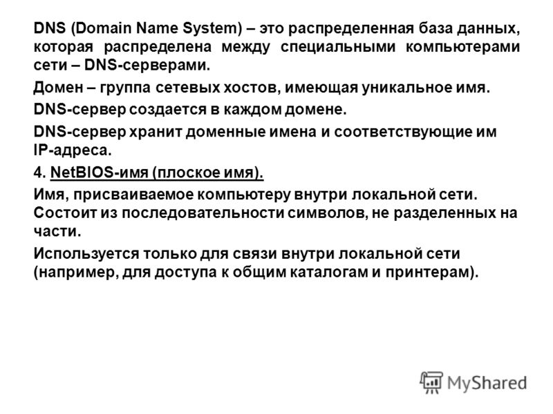 DNS (Domain Name System) – это распределенная база данных, которая распределена между специальными компьютерами сети – DNS-серверами. Домен – группа сетевых хостов, имеющая уникальное имя. DNS-сервер создается в каждом домене. DNS-сервер хранит домен