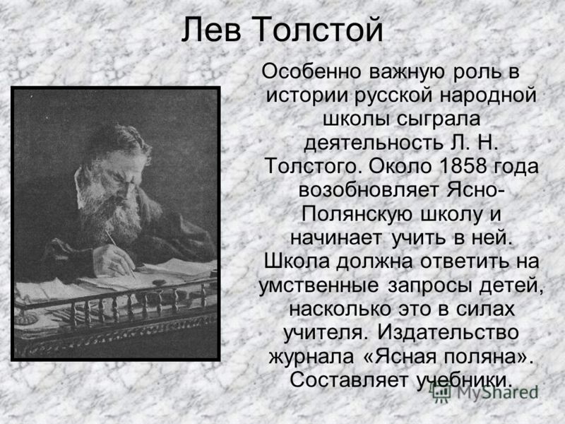 Лев Толстой Особенно важную роль в истории русской народной школы сыграла деятельность Л. Н. Толстого. Около 1858 года возобновляет Ясно- Полянскую школу и начинает учить в ней. Школа должна ответить на умственные запросы детей, насколько это в силах