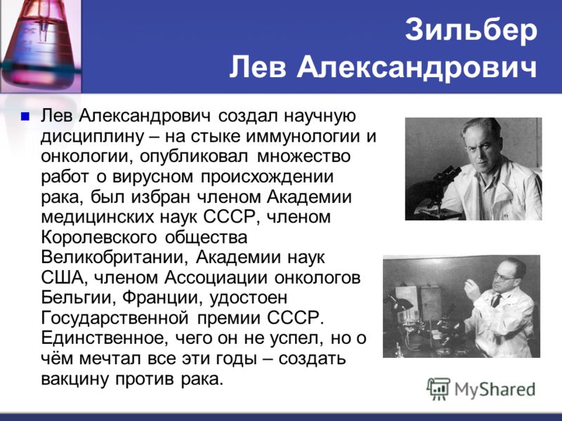 Зильбер Лев Александрович Лев Александрович создал научную дисциплину – на стыке иммунологии и онкологии, опубликовал множество работ о вирусном происхождении рака, был избран членом Академии медицинских наук СССР, членом Королевского общества Велико