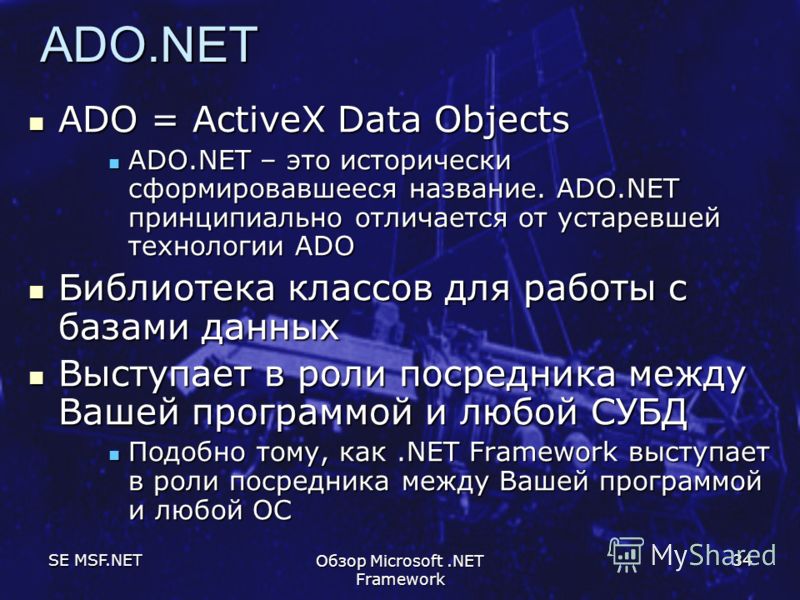 SE MSF.NET Обзор Microsoft.NET Framework 34 ADO.NET ADO = ActiveX Data Objects ADO = ActiveX Data Objects ADO.NET – это исторически сформировавшееся название. ADO.NET принципиально отличается от устаревшей технологии ADO ADO.NET – это исторически сфо