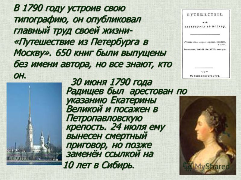 В 1790 году устроив свою типографию, он опубликовал главный труд своей жизни- «Путешествие из Петербурга в Москву». 650 книг были выпущены без имени автора, но все знают, кто он. 30 июня 1790 года Радищев был арестован по указанию Екатерины Великой и