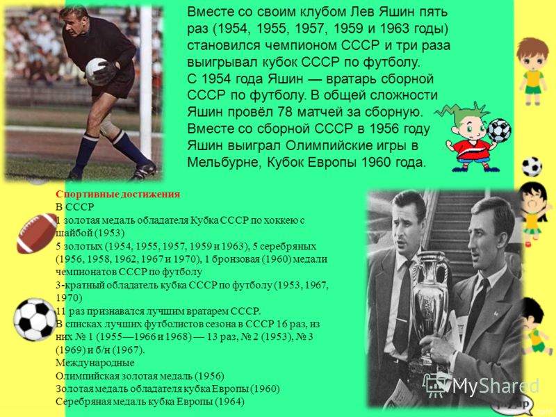 Вместе со своим клубом Лев Яшин пять раз (1954, 1955, 1957, 1959 и 1963 годы) становился чемпионом СССР и три раза выигрывал кубок СССР по футболу. С 1954 года Яшин вратарь сборной СССР по футболу. В общей сложности Яшин провёл 78 матчей за сборную. 