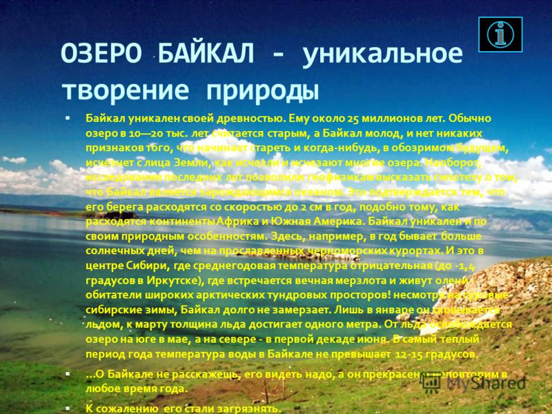 ОЗЕРО БАЙКАЛ - уникальное творение природы Байкал уникален своей древностью. Ему около 25 миллионов лет. Обычно озеро в 1020 тыс. лет считается старым, а Байкал молод, и нет никаких признаков того, что начинает стареть и когда-нибудь, в обозримом буд