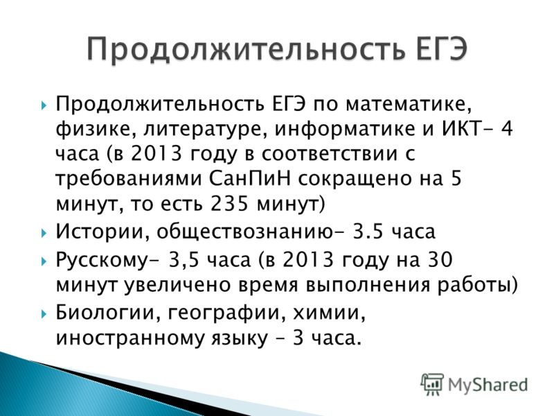 Продолжительность ЕГЭ по математике, физике, литературе, информатике и ИКТ- 4 часа (в 2013 году в соответствии с требованиями СанПиН сокращено на 5 минут, то есть 235 минут) Истории, обществознанию- 3.5 часа Русскому- 3,5 часа (в 2013 году на 30 мину