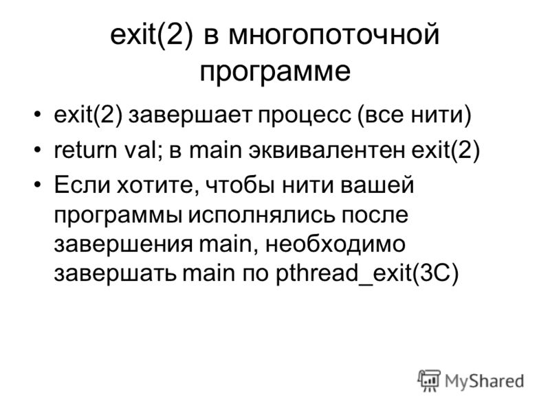 exit(2) в многопоточной программе exit(2) завершает процесс (все нити) return val; в main эквивалентен exit(2) Если хотите, чтобы нити вашей программы исполнялись после завершения main, необходимо завершать main по pthread_exit(3C)