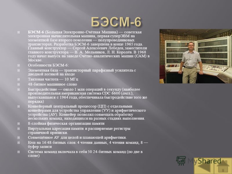 БЭСМ -6 ( Большая Электронно - Счётная Машина ) советская электронная вычислительная машина, первая суперЭВМ на элементной базе второго поколения полупроводниковых транзисторах. Разработка БЭСМ -6 завершена в конце 1965 года. Главный конструктор Серг
