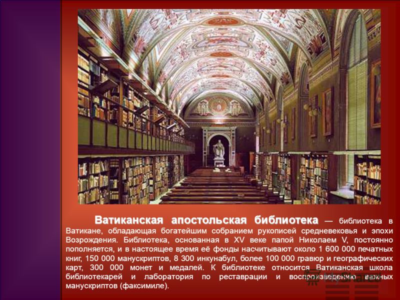 Ватиканская апостольская библиотека Ватиканская апостольская библиотека библиотека в Ватикане, обладающая богатейшим собранием рукописей средневековья и эпохи Возрождения. Библиотека, основанная в XV веке папой Николаем V, постоянно пополняется, и в 