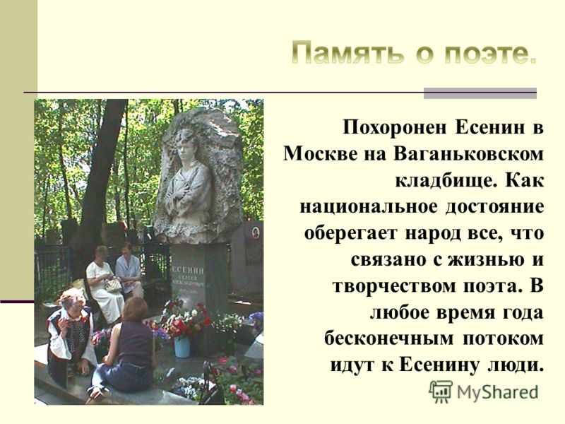 Похоронен Есенин в Москве на Ваганьковском кладбище. Как национальное достояние оберегает народ все, что связано с жизнью и творчеством поэта. В любое время года бесконечным потоком идут к Есенину люди.