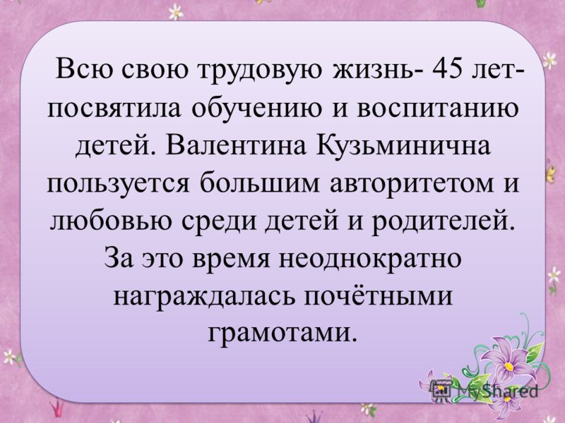 Всю свою трудовую жизнь- 45 лет- посвятила обучению и воспитанию детей. Валентина Кузьминична пользуется большим авторитетом и любовью среди детей и родителей. За это время неоднократно награждалась почётными грамотами.