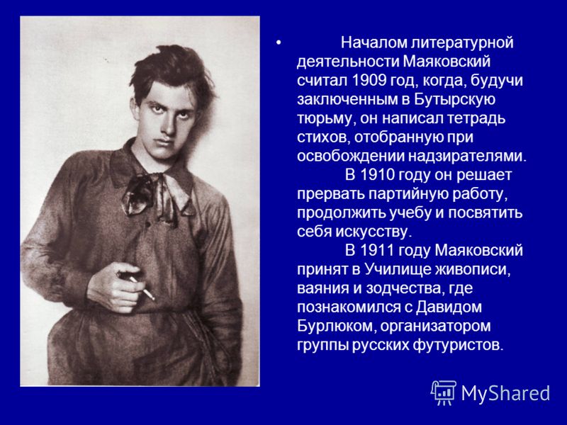 Началом литературной деятельности Маяковский считал 1909 год, когда, будучи заключенным в Бутырскую тюрьму, он написал тетрадь стихов, отобранную при освобождении надзирателями. В 1910 году он решает прервать партийную работу, продолжить учебу и посв