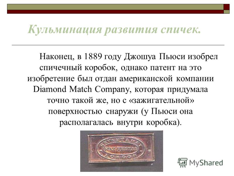 Кульминация развития спичек. Наконец, в 1889 году Джошуа Пьюси изобрел спичечный коробок, однако патент на это изобретение был отдан американской компании Diamond Match Company, которая придумала точно такой же, но с «зажигательной» поверхностью снар