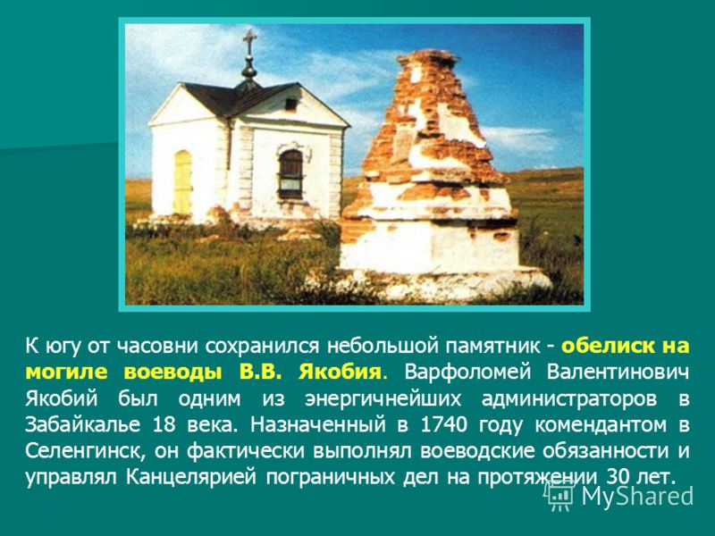 К югу от часовни сохранился небольшой памятник - обелиск на могиле воеводы В.В. Якобия. Варфоломей Валентинович Якобий был одним из энергичнейших администраторов в Забайкалье 18 века. Назначенный в 1740 году комендантом в Селенгинск, он фактически вы