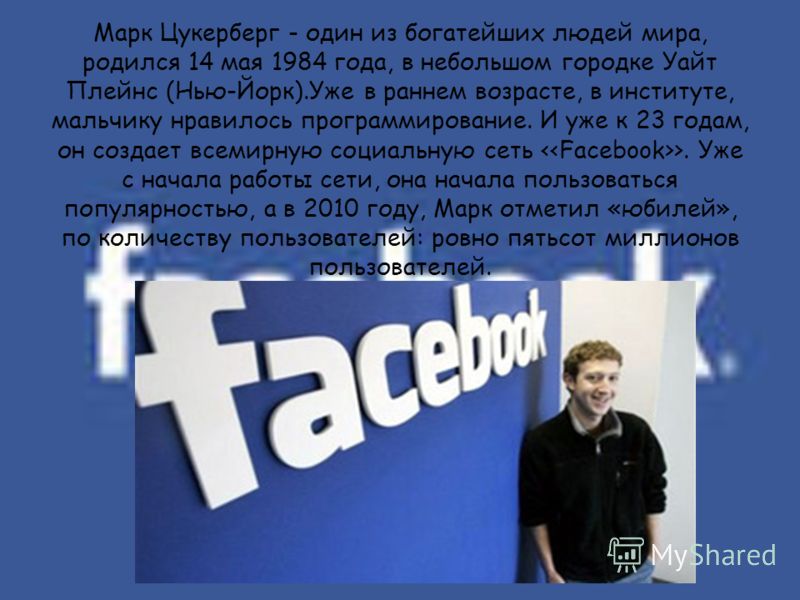 Марк Цукерберг - один из богатейших людей мира, родился 14 мая 1984 года, в небольшом городке Уайт Плейнс (Нью-Йорк).Уже в раннем возрасте, в институте, мальчику нравилось программирование. И уже к 23 годам, он создает всемирную социальную сеть >. Уж