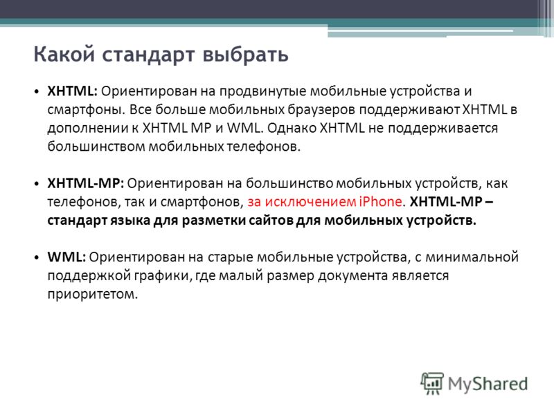 Какой стандарт выбрать XHTML: Ориентирован на продвинутые мобильные устройства и смартфоны. Все больше мобильных браузеров поддерживают XHTML в дополнении к XHTML MP и WML. Однако XHTML не поддерживается большинством мобильных телефонов. XHTML-MP: Ор