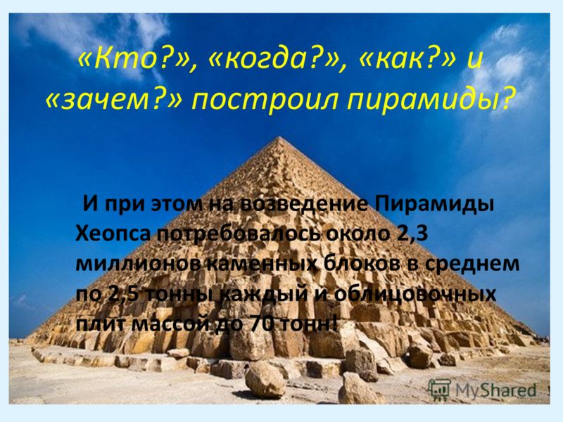И при этом на возведение Пирамиды Хеопса потребовалось около 2,3 миллионов каменных блоков в среднем по 2,5 тонны каждый и облицовочных плит массой до 70 тонн! «Кто?», «когда?», «как?» и «зачем?» построил пирамиды?