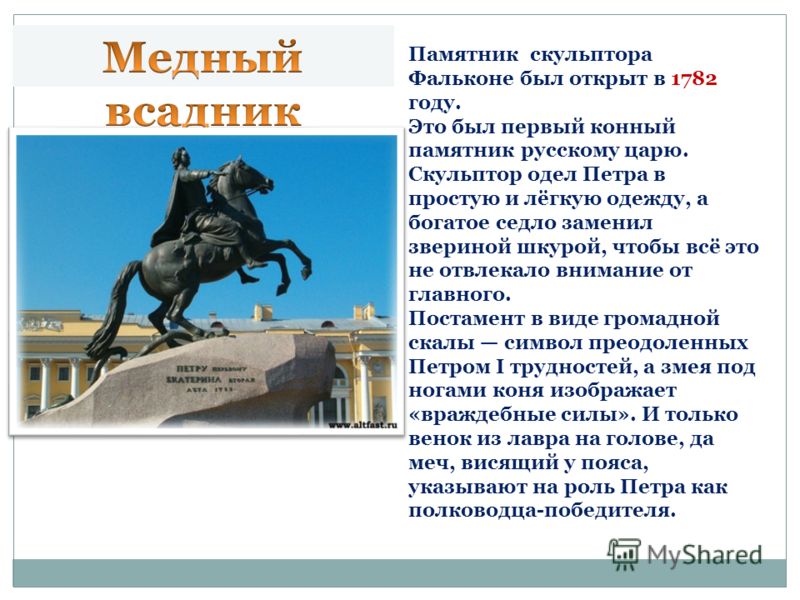 Памятник был торжественно открыт 7 августа 1782 года[2]. По иронии судьбы на его открытие Фальконе так и не был приглашён. Это был первый конный памятник русскому царю. В условном одеянии, на вздыбленной лошади, Пётр изображается Фальконе прежде всег