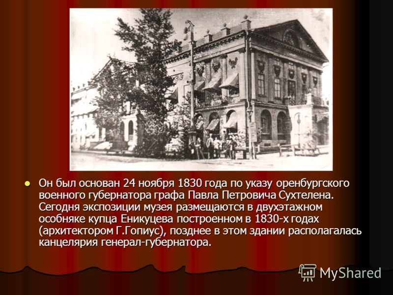 Он был основан 24 ноября 1830 года по указу оренбургского военного губернатора графа Павла Петровича Сухтелена. Сегодня экспозиции музея размещаются в двухэтажном особняке купца Еникуцева построенном в 1830-х годах (архитектором Г.Гопиус), позднее в 