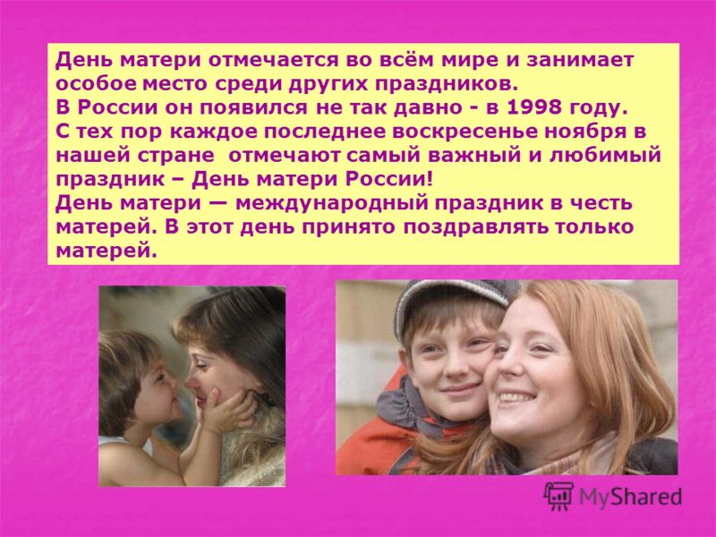 День матери отмечается во всём мире и занимает особое место среди других праздников. В России он появился не так давно - в 1998 году. С тех пор каждое последнее воскресенье ноября в нашей стране отмечают самый важный и любимый праздник – День матери 