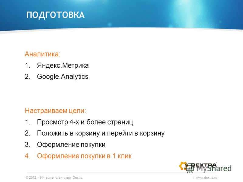 Аналитика: 1.Яндекс.Метрика 2.Google.Analytics Настраиваем цели: 1.Просмотр 4-х и более страниц 2.Положить в корзину и перейти в корзину 3.Оформление покупки 4.Оформление покупки в 1 клик ПОДГОТОВКА © 2012 – Интернет-агентство Dextra / www.dextra.ru