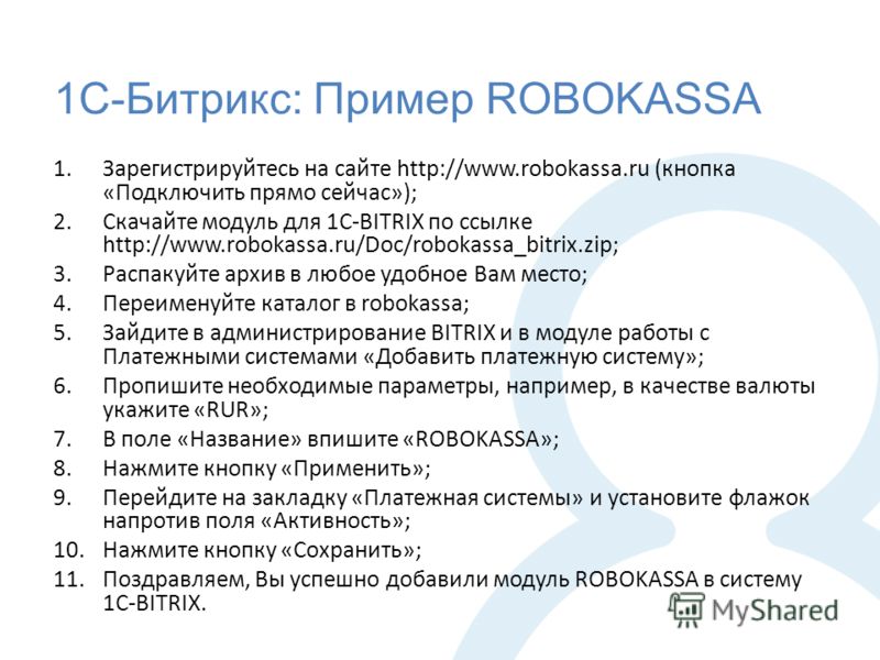 1С-Битрикс: Пример ROBOKASSA 1.Зарегистрируйтесь на сайте http://www.robokassa.ru (кнопка «Подключить прямо сейчас»); 2.Скачайте модуль для 1C-BITRIX по ссылке http://www.robokassa.ru/Doc/robokassa_bitrix.zip; 3.Распакуйте архив в любое удобное Вам м