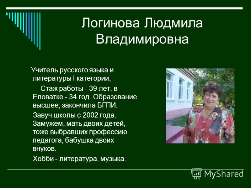 Логинова Людмила Владимировна Учитель русского языка и литературы I категории, Стаж работы - 39 лет, в Еловатке - 34 год. Образование высшее, закончила БГПИ. Завуч школы с 2002 года. Замужем, мать двоих детей, тоже выбравших профессию педагога, бабуш