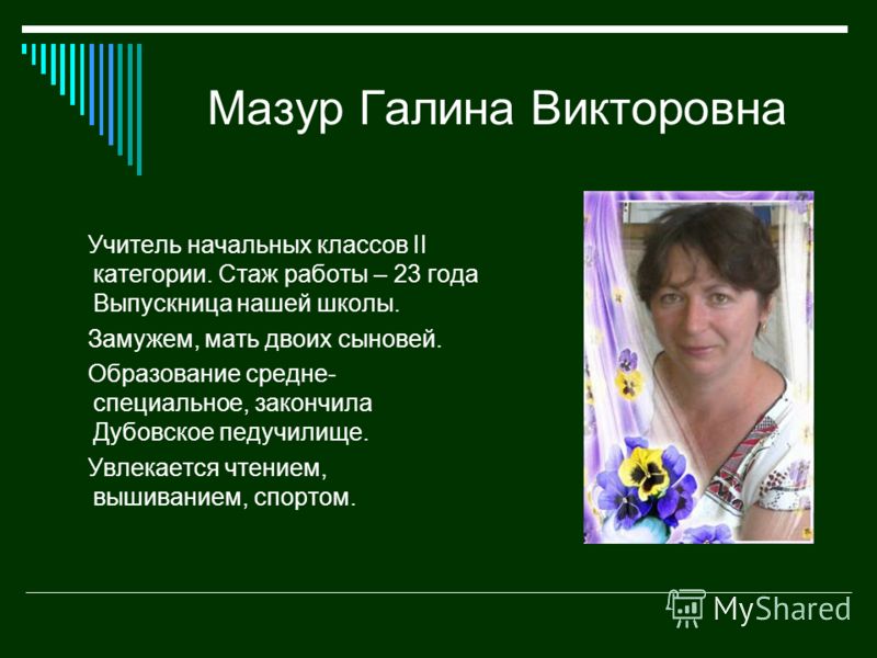 Мазур Галина Викторовна Учитель начальных классов II категории. Стаж работы – 23 года Выпускница нашей школы. Замужем, мать двоих сыновей. Образование средне- специальное, закончила Дубовское педучилище. Увлекается чтением, вышиванием, спортом.