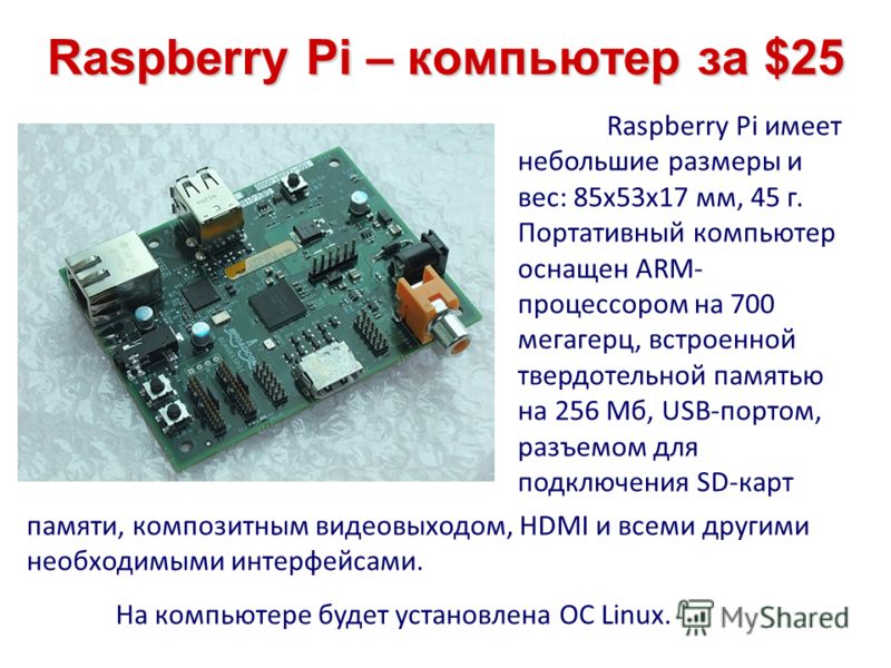 Raspberry Pi – компьютер за $25 Raspberry Pi имеет небольшие размеры и вес: 85х53х17 мм, 45 г. Портативный компьютер оснащен ARM- процессором на 700 мегагерц, встроенной твердотельной памятью на 256 Мб, USB-портом, разъемом для подключения SD-карт па