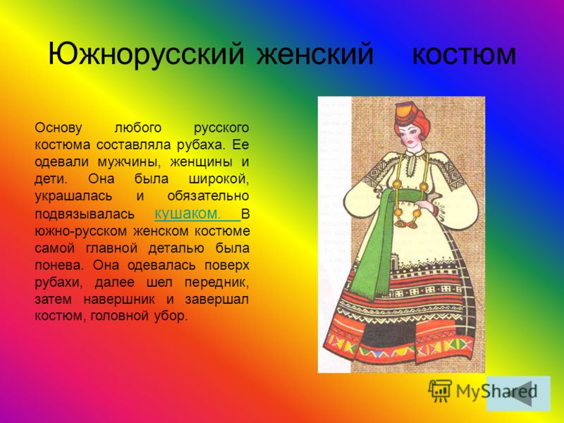 Южнорусский женский костюм Основу любого русского костюма составляла рубаха. Ее одевали мужчины, женщины и дети. Она была широкой, украшалась и обязательно подвязывалась кушаком. В южно-русском женском костюме самой главной деталью была понева. Она о