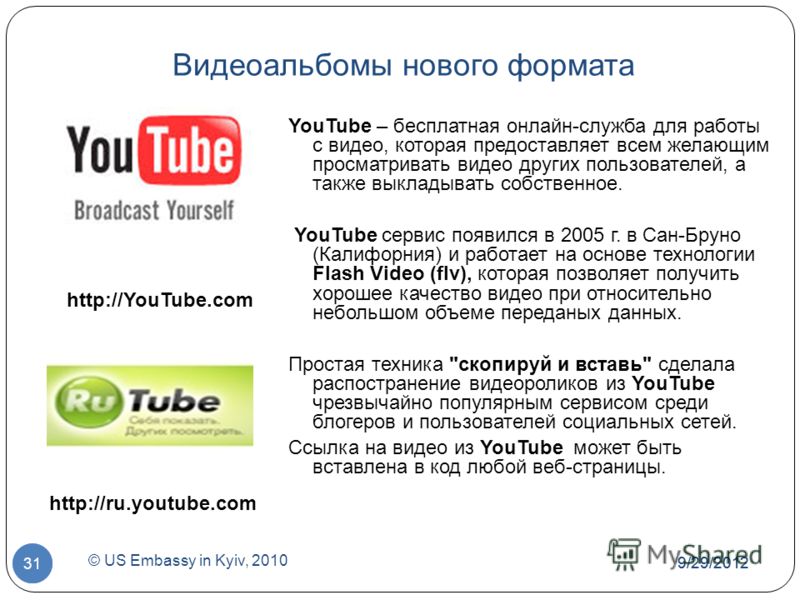7/1/2012 © US Embassy in Kyiv, 2010 31 Видеоальбомы нового формата YouTube – бесплатная онлайн-служба для работы с видео, которая предоставляет всем желающим просматривать видео других пользователей, а также выкладывать собственное. YouTube сервис по